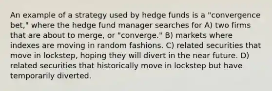 An example of a strategy used by hedge funds is a "convergence bet," where the hedge fund manager searches for A) two firms that are about to merge, or "converge." B) markets where indexes are moving in random fashions. C) related securities that move in lockstep, hoping they will divert in the near future. D) related securities that historically move in lockstep but have temporarily diverted.