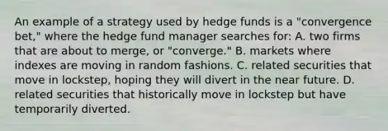 An example of a strategy used by hedge funds is a "convergence bet," where the hedge fund manager searches for: A. two firms that are about to merge, or "converge." B. markets where indexes are moving in random fashions. C. related securities that move in lockstep, hoping they will divert in the near future. D. related securities that historically move in lockstep but have temporarily diverted.