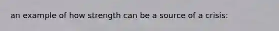 an example of how strength can be a source of a crisis: