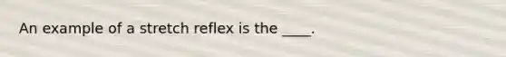 An example of a stretch reflex is the ____.