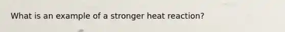 What is an example of a stronger heat reaction?