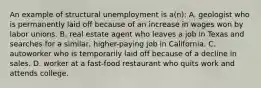 An example of structural unemployment is a(n): A. geologist who is permanently laid off because of an increase in wages won by labor unions. B. real estate agent who leaves a job in Texas and searches for a similar, higher-paying job in California. C. autoworker who is temporarily laid off because of a decline in sales. D. worker at a fast-food restaurant who quits work and attends college.