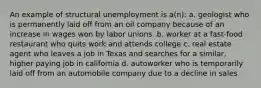 An example of structural unemployment is a(n): a. geologist who is permanently laid off from an oil company because of an increase in wages won by labor unions. b. worker at a fast-food restaurant who quits work and attends college c. real estate agent who leaves a job in Texas and searches for a similar, higher paying job in california d. autoworker who is temporarily laid off from an automobile company due to a decline in sales