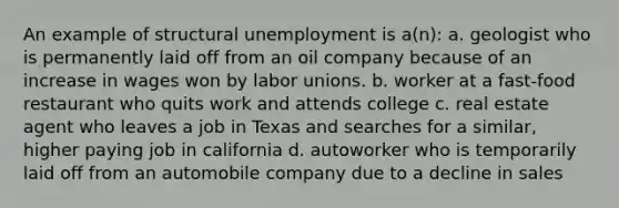 An example of structural unemployment is a(n): a. geologist who is permanently laid off from an oil company because of an increase in wages won by labor unions. b. worker at a fast-food restaurant who quits work and attends college c. real estate agent who leaves a job in Texas and searches for a similar, higher paying job in california d. autoworker who is temporarily laid off from an automobile company due to a decline in sales