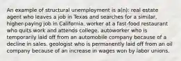 An example of structural unemployment is a(n): real estate agent who leaves a job in Texas and searches for a similar, higher-paying job in California. worker at a fast-food restaurant who quits work and attends college. autoworker who is temporarily laid off from an automobile company because of a decline in sales. geologist who is permanently laid off from an oil company because of an increase in wages won by labor unions.