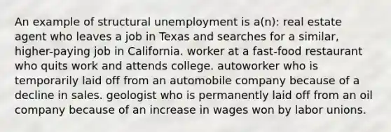 An example of structural unemployment is a(n): real estate agent who leaves a job in Texas and searches for a similar, higher-paying job in California. worker at a fast-food restaurant who quits work and attends college. autoworker who is temporarily laid off from an automobile company because of a decline in sales. geologist who is permanently laid off from an oil company because of an increase in wages won by labor unions.