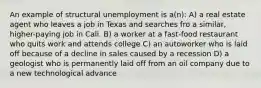 An example of structural unemployment is a(n): A) a real estate agent who leaves a job in Texas and searches fro a similar, higher-paying job in Cali. B) a worker at a fast-food restaurant who quits work and attends college C) an autoworker who is laid off because of a decline in sales caused by a recession D) a geologist who is permanently laid off from an oil company due to a new technological advance