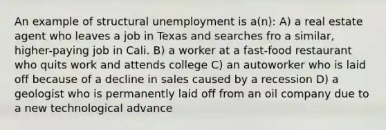 An example of structural unemployment is a(n): A) a real estate agent who leaves a job in Texas and searches fro a similar, higher-paying job in Cali. B) a worker at a fast-food restaurant who quits work and attends college C) an autoworker who is laid off because of a decline in sales caused by a recession D) a geologist who is permanently laid off from an oil company due to a new technological advance