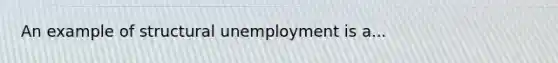 An example of structural unemployment is a...