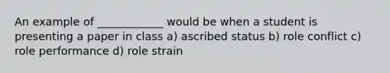 An example of ____________ would be when a student is presenting a paper in class a) ascribed status b) role conflict c) role performance d) role strain