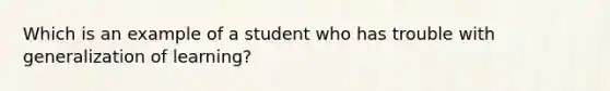 Which is an example of a student who has trouble with generalization of learning?