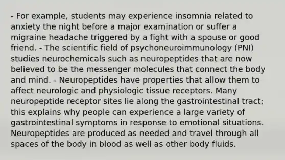 - For example, students may experience insomnia related to anxiety the night before a major examination or suffer a migraine headache triggered by a fight with a spouse or good friend. - The scientific field of psychoneuroimmunology (PNI) studies neurochemicals such as neuropeptides that are now believed to be the messenger molecules that connect the body and mind. - Neuropeptides have properties that allow them to affect neurologic and physiologic tissue receptors. Many neuropeptide receptor sites lie along the gastrointestinal tract; this explains why people can experience a large variety of gastrointestinal symptoms in response to emotional situations. Neuropeptides are produced as needed and travel through all spaces of the body in blood as well as other body fluids.