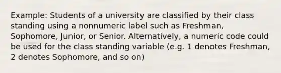 Example: Students of a university are classified by their class standing using a nonnumeric label such as Freshman, Sophomore, Junior, or Senior. Alternatively, a numeric code could be used for the class standing variable (e.g. 1 denotes Freshman, 2 denotes Sophomore, and so on)