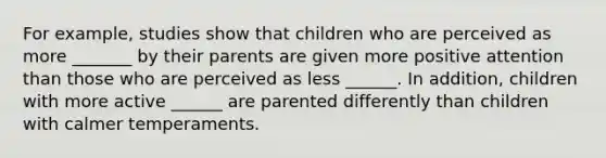 For example, studies show that children who are perceived as more _______ by their parents are given more positive attention than those who are perceived as less ______. In addition, children with more active ______ are parented differently than children with calmer temperaments.