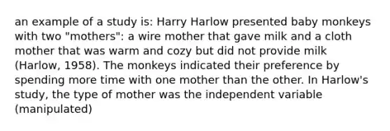 an example of a study is: Harry Harlow presented baby monkeys with two "mothers": a wire mother that gave milk and a cloth mother that was warm and cozy but did not provide milk (Harlow, 1958). The monkeys indicated their preference by spending more time with one mother than the other. In Harlow's study, the type of mother was the independent variable (manipulated)