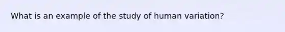 What is an example of the study of human variation?