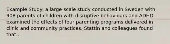 Example Study: a large-scale study conducted in Sweden with 908 parents of children with disruptive behaviours and ADHD examined the effects of four parenting programs delivered in clinic and community practices. Stattin and colleagues found that..