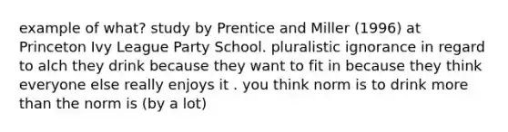 example of what? study by Prentice and Miller (1996) at Princeton Ivy League Party School. pluralistic ignorance in regard to alch they drink because they want to fit in because they think everyone else really enjoys it . you think norm is to drink more than the norm is (by a lot)