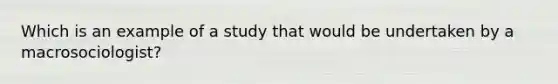 Which is an example of a study that would be undertaken by a macrosociologist?