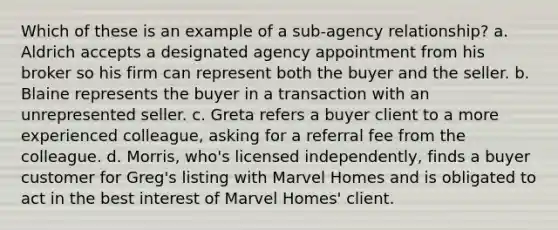 Which of these is an example of a sub-agency relationship? a. Aldrich accepts a designated agency appointment from his broker so his firm can represent both the buyer and the seller. b. Blaine represents the buyer in a transaction with an unrepresented seller. c. Greta refers a buyer client to a more experienced colleague, asking for a referral fee from the colleague. d. Morris, who's licensed independently, finds a buyer customer for Greg's listing with Marvel Homes and is obligated to act in the best interest of Marvel Homes' client.