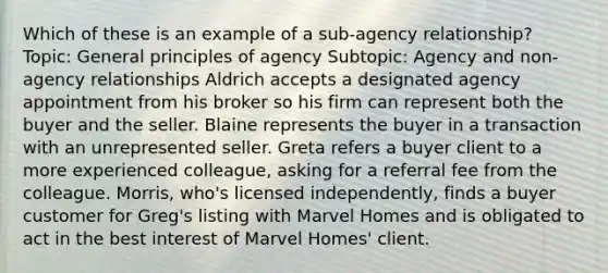 Which of these is an example of a sub-agency relationship? Topic: General principles of agency Subtopic: Agency and non-agency relationships Aldrich accepts a designated agency appointment from his broker so his firm can represent both the buyer and the seller. Blaine represents the buyer in a transaction with an unrepresented seller. Greta refers a buyer client to a more experienced colleague, asking for a referral fee from the colleague. Morris, who's licensed independently, finds a buyer customer for Greg's listing with Marvel Homes and is obligated to act in the best interest of Marvel Homes' client.