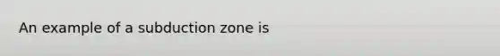 An example of a subduction zone is