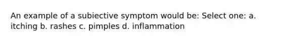 An example of a subiective symptom would be: Select one: a. itching b. rashes c. pimples d. inflammation