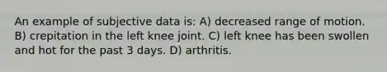 An example of subjective data is: A) decreased range of motion. B) crepitation in the left knee joint. C) left knee has been swollen and hot for the past 3 days. D) arthritis.