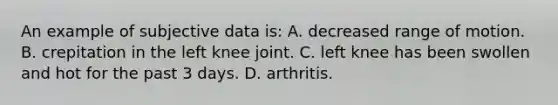 An example of subjective data is: A. decreased range of motion. B. crepitation in the left knee joint. C. left knee has been swollen and hot for the past 3 days. D. arthritis.