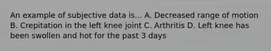 An example of subjective data is... A. Decreased range of motion B. Crepitation in the left knee joint C. Arthritis D. Left knee has been swollen and hot for the past 3 days