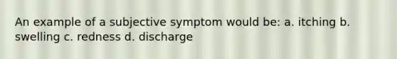 An example of a subjective symptom would be: a. itching b. swelling c. redness d. discharge