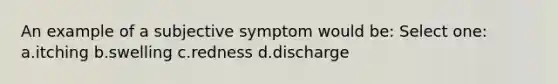 An example of a subjective symptom would be: Select one: a.itching b.swelling c.redness d.discharge