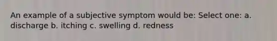 An example of a subjective symptom would be: Select one: a. discharge b. itching c. swelling d. redness