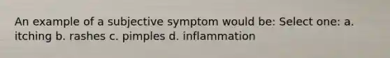 An example of a subjective symptom would be: Select one: a. itching b. rashes c. pimples d. inflammation