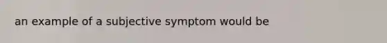 an example of a subjective symptom would be