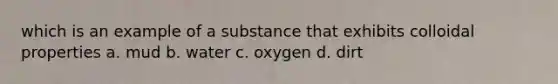 which is an example of a substance that exhibits colloidal properties a. mud b. water c. oxygen d. dirt