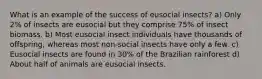 What is an example of the success of eusocial insects? a) Only 2% of insects are eusocial but they comprise 75% of insect biomass. b) Most eusocial insect individuals have thousands of offspring, whereas most non-social insects have only a few. c) Eusocial insects are found in 30% of the Brazilian rainforest d) About half of animals are eusocial insects.