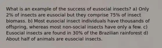 What is an example of the success of eusocial insects? a) Only 2% of insects are eusocial but they comprise 75% of insect biomass. b) Most eusocial insect individuals have thousands of offspring, whereas most non-social insects have only a few. c) Eusocial insects are found in 30% of the Brazilian rainforest d) About half of animals are eusocial insects.