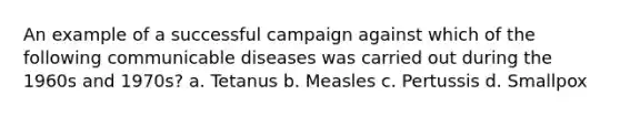 An example of a successful campaign against which of the following communicable diseases was carried out during the 1960s and 1970s? a. Tetanus b. Measles c. Pertussis d. Smallpox