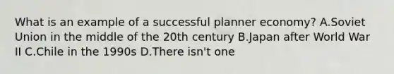 What is an example of a successful planner economy? A.Soviet Union in the middle of the 20th century B.Japan after World War II C.Chile in the 1990s D.There isn't one