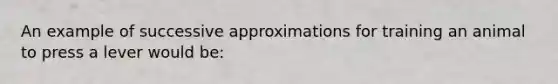 An example of successive approximations for training an animal to press a lever would be: