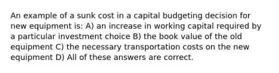 An example of a sunk cost in a capital budgeting decision for new equipment is: A) an increase in working capital required by a particular investment choice B) the book value of the old equipment C) the necessary transportation costs on the new equipment D) All of these answers are correct.