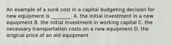 An example of a sunk cost in a capital budgeting decision for new equipment is​ ________. A. the initial investment in a new equipment B. the initial investment in working capital C. the necessary transportation costs on a new equipment D. the original price of an old equipment