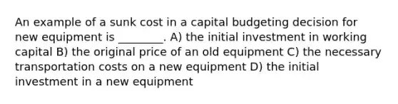 An example of a sunk cost in a capital budgeting decision for new equipment is ________. A) the initial investment in working capital B) the original price of an old equipment C) the necessary transportation costs on a new equipment D) the initial investment in a new equipment