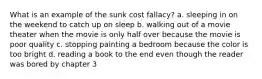 What is an example of the sunk cost fallacy? a. sleeping in on the weekend to catch up on sleep b. walking out of a movie theater when the movie is only half over because the movie is poor quality c. stopping painting a bedroom because the color is too bright d. reading a book to the end even though the reader was bored by chapter 3