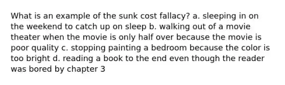 What is an example of the sunk cost fallacy? a. sleeping in on the weekend to catch up on sleep b. walking out of a movie theater when the movie is only half over because the movie is poor quality c. stopping painting a bedroom because the color is too bright d. reading a book to the end even though the reader was bored by chapter 3