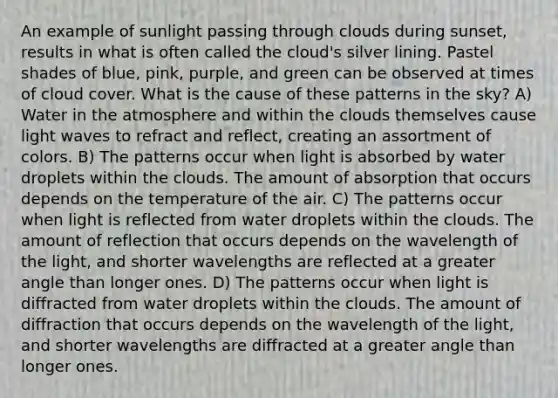 An example of sunlight passing through clouds during sunset, results in what is often called the cloud's silver lining. Pastel shades of blue, pink, purple, and green can be observed at times of cloud cover. What is the cause of these patterns in the sky? A) Water in the atmosphere and within the clouds themselves cause light waves to refract and reflect, creating an assortment of colors. B) The patterns occur when light is absorbed by water droplets within the clouds. The amount of absorption that occurs depends on the temperature of the air. C) The patterns occur when light is reflected from water droplets within the clouds. The amount of reflection that occurs depends on the wavelength of the light, and shorter wavelengths are reflected at a greater angle than longer ones. D) The patterns occur when light is diffracted from water droplets within the clouds. The amount of diffraction that occurs depends on the wavelength of the light, and shorter wavelengths are diffracted at a greater angle than longer ones.