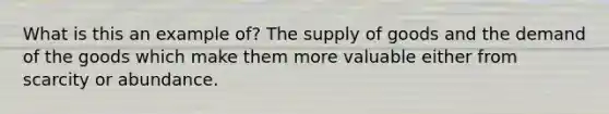 What is this an example of? The supply of goods and the demand of the goods which make them more valuable either from scarcity or abundance.