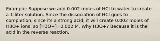 Example: Suppose we add 0.002 moles of HCl to water to create a 1-liter solution. Since the dissociation of HCl goes to completion, since its a strong acid, it will create 0.002 moles of H3O+ ions, so [H3O+]=0.002 M. Why H3O+? Because it is the acid in the reverse reaction.