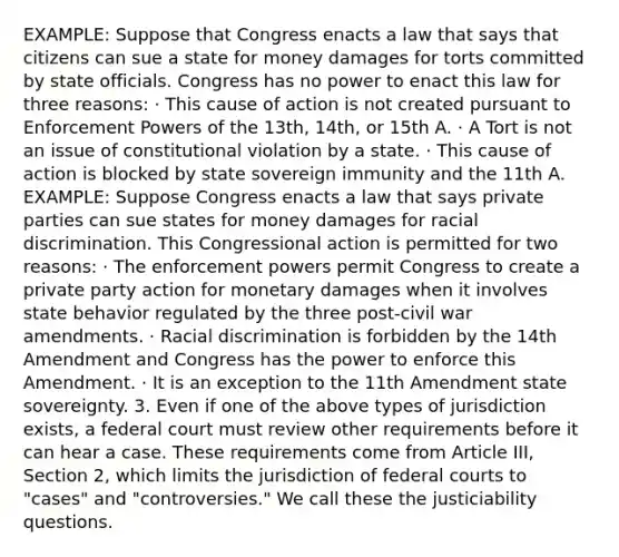 EXAMPLE: Suppose that Congress enacts a law that says that citizens can sue a state for money damages for torts committed by state officials. Congress has no power to enact this law for three reasons: · This cause of action is not created pursuant to Enforcement Powers of the 13th, 14th, or 15th A. · A Tort is not an issue of constitutional violation by a state. · This cause of action is blocked by state sovereign immunity and the 11th A. EXAMPLE: Suppose Congress enacts a law that says private parties can sue states for money damages for racial discrimination. This Congressional action is permitted for two reasons: · The enforcement powers permit Congress to create a private party action for monetary damages when it involves state behavior regulated by the three post-civil war amendments. · Racial discrimination is forbidden by the 14th Amendment and Congress has the power to enforce this Amendment. · It is an exception to the 11th Amendment state sovereignty. 3. Even if one of the above types of jurisdiction exists, a federal court must review other requirements before it can hear a case. These requirements come from Article III, Section 2, which limits the jurisdiction of <a href='https://www.questionai.com/knowledge/kzzdxYQ4u6-federal-courts' class='anchor-knowledge'>federal courts</a> to "cases" and "controversies." We call these the justiciability questions.